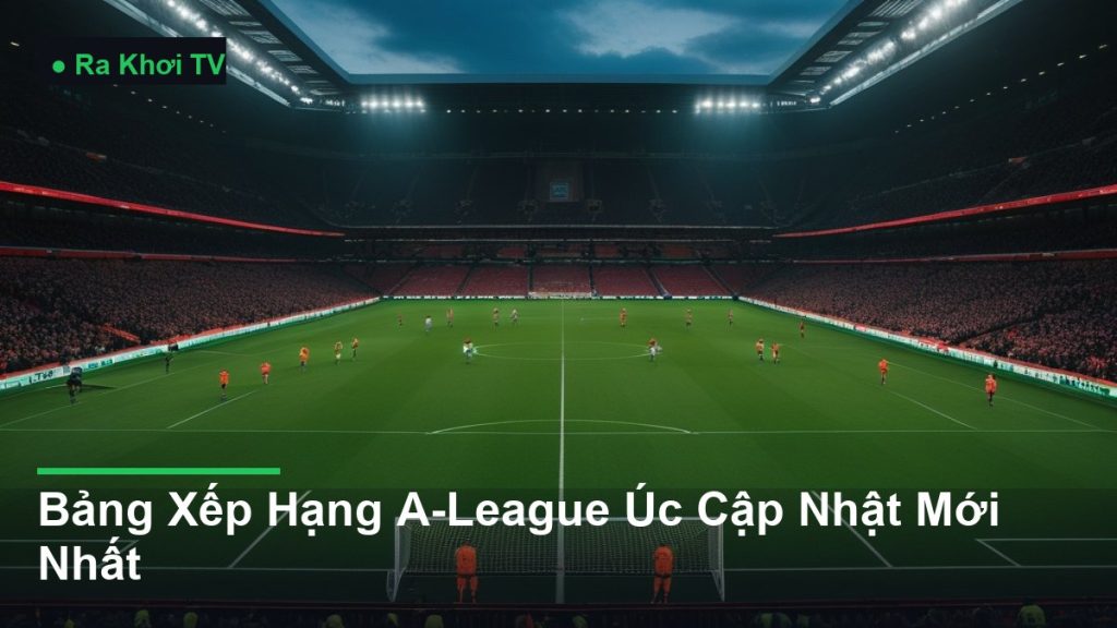 Bảng Xếp Hạng A-League Úc Cập Nhật Mới Nhất - Ra Khơi TV